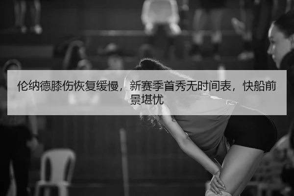 伦纳德膝伤恢复缓慢，新赛季首秀无时间表，快船前景堪忧